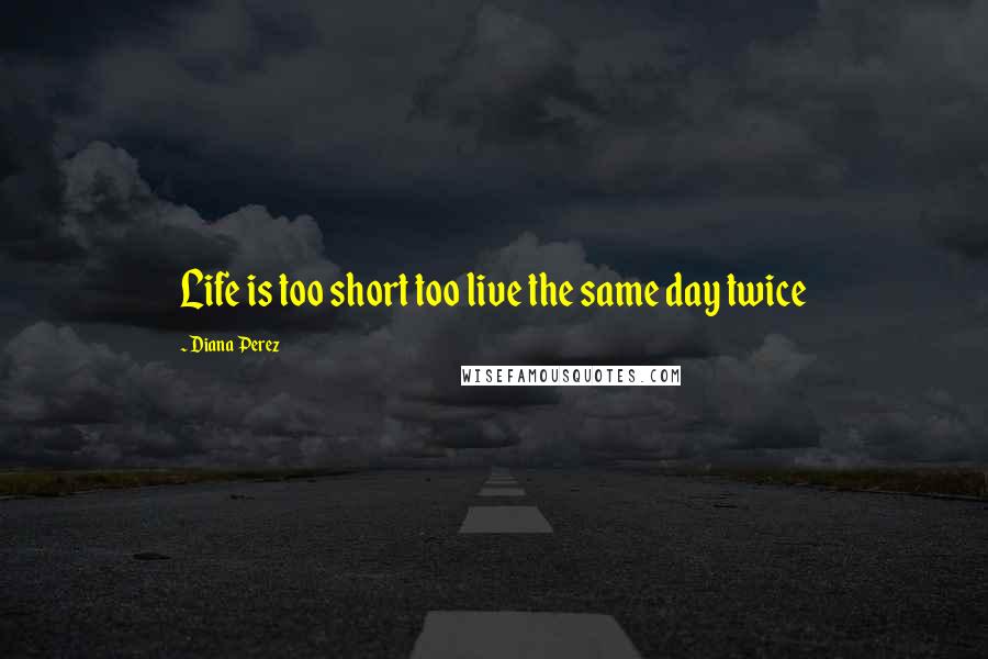 Diana Perez Quotes: Life is too short too live the same day twice