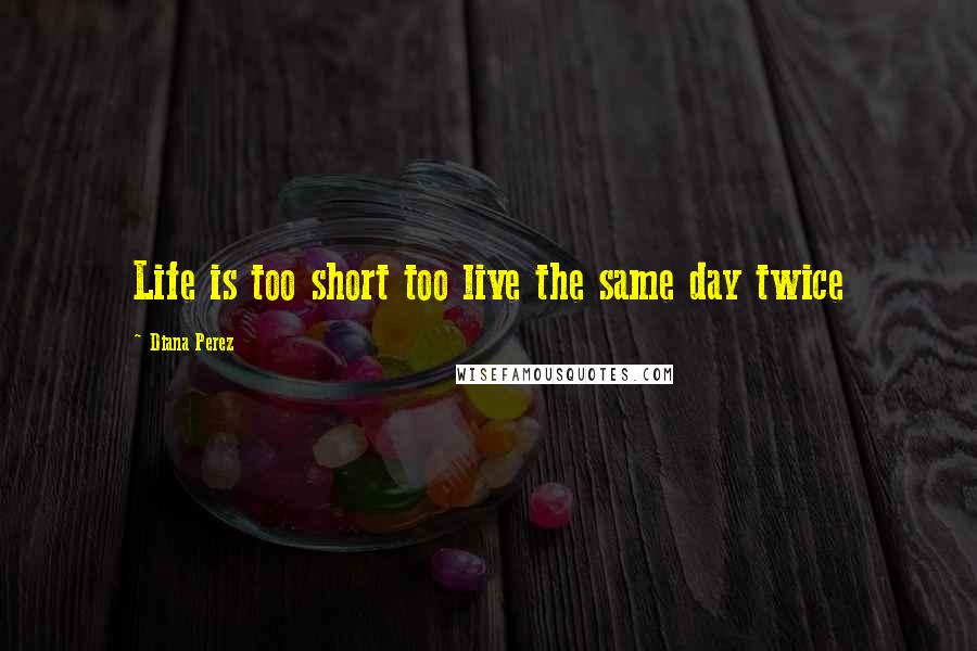 Diana Perez Quotes: Life is too short too live the same day twice