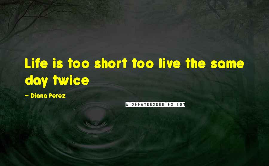 Diana Perez Quotes: Life is too short too live the same day twice