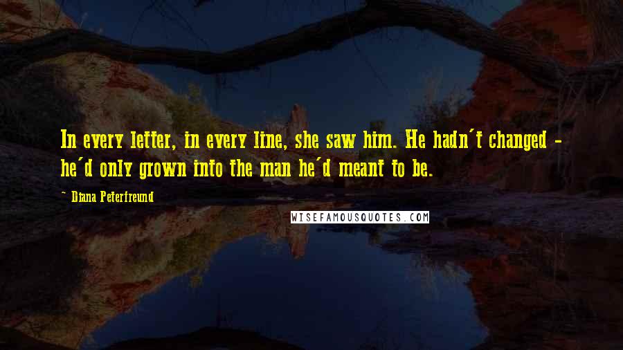 Diana Peterfreund Quotes: In every letter, in every line, she saw him. He hadn't changed - he'd only grown into the man he'd meant to be.