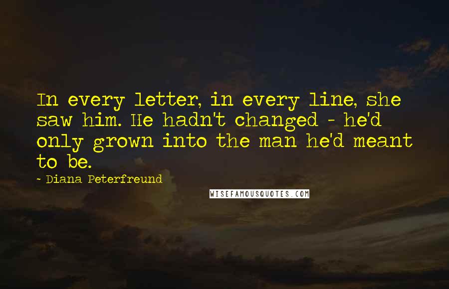 Diana Peterfreund Quotes: In every letter, in every line, she saw him. He hadn't changed - he'd only grown into the man he'd meant to be.