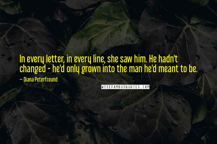 Diana Peterfreund Quotes: In every letter, in every line, she saw him. He hadn't changed - he'd only grown into the man he'd meant to be.