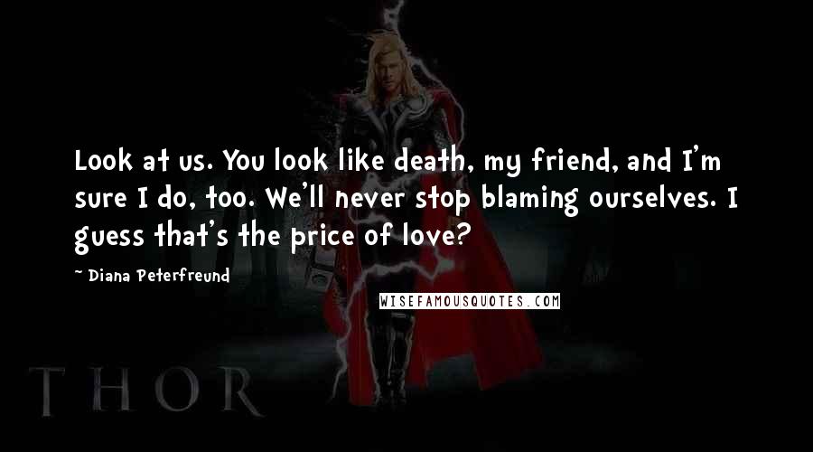 Diana Peterfreund Quotes: Look at us. You look like death, my friend, and I'm sure I do, too. We'll never stop blaming ourselves. I guess that's the price of love?