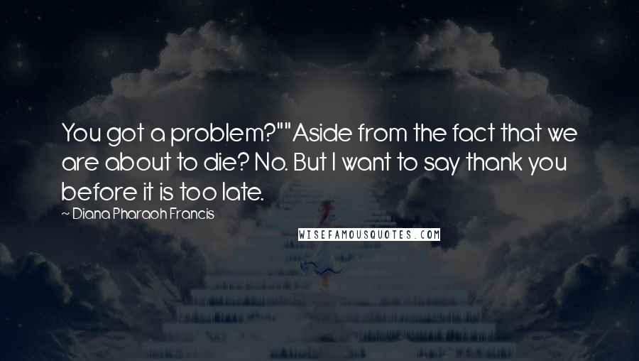 Diana Pharaoh Francis Quotes: You got a problem?""Aside from the fact that we are about to die? No. But I want to say thank you before it is too late.