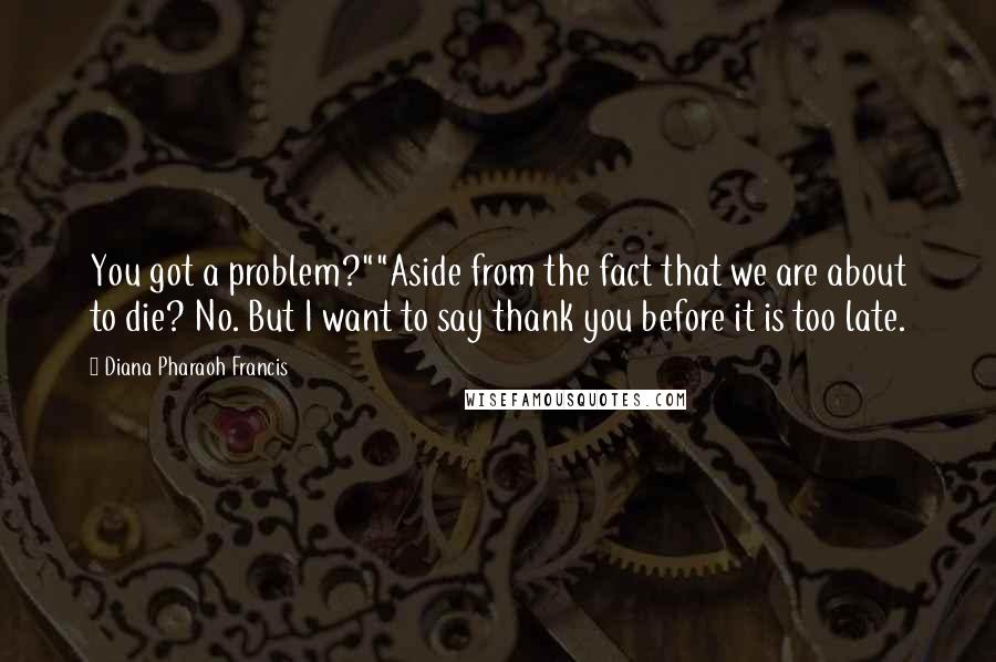 Diana Pharaoh Francis Quotes: You got a problem?""Aside from the fact that we are about to die? No. But I want to say thank you before it is too late.