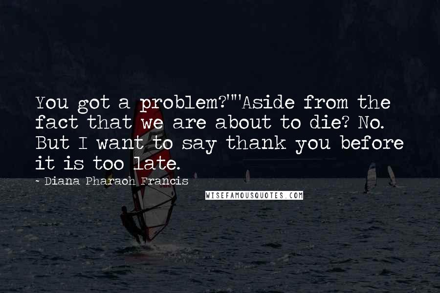 Diana Pharaoh Francis Quotes: You got a problem?""Aside from the fact that we are about to die? No. But I want to say thank you before it is too late.