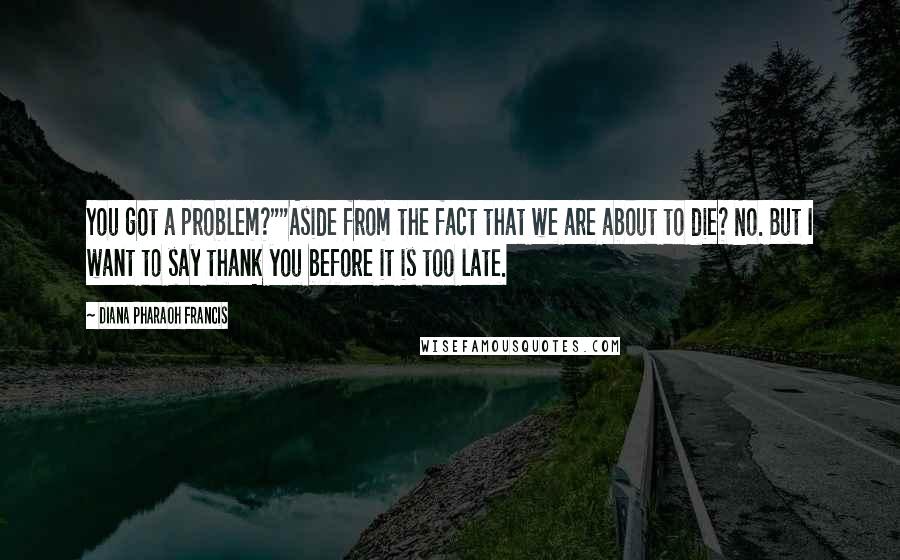 Diana Pharaoh Francis Quotes: You got a problem?""Aside from the fact that we are about to die? No. But I want to say thank you before it is too late.