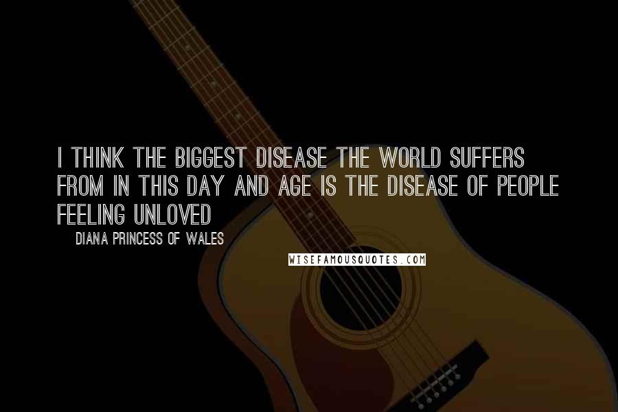 Diana Princess Of Wales Quotes: I think the biggest disease the world suffers from in this day and age is the disease of people feeling unloved