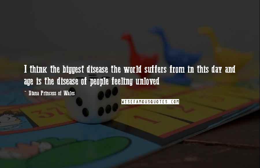 Diana Princess Of Wales Quotes: I think the biggest disease the world suffers from in this day and age is the disease of people feeling unloved