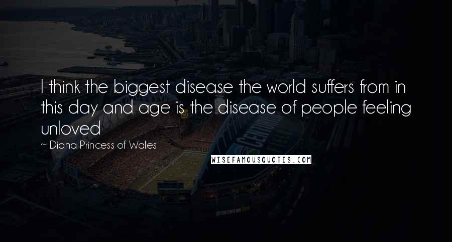 Diana Princess Of Wales Quotes: I think the biggest disease the world suffers from in this day and age is the disease of people feeling unloved