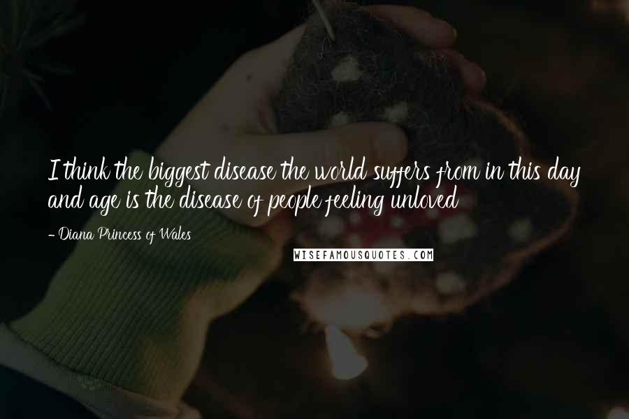 Diana Princess Of Wales Quotes: I think the biggest disease the world suffers from in this day and age is the disease of people feeling unloved