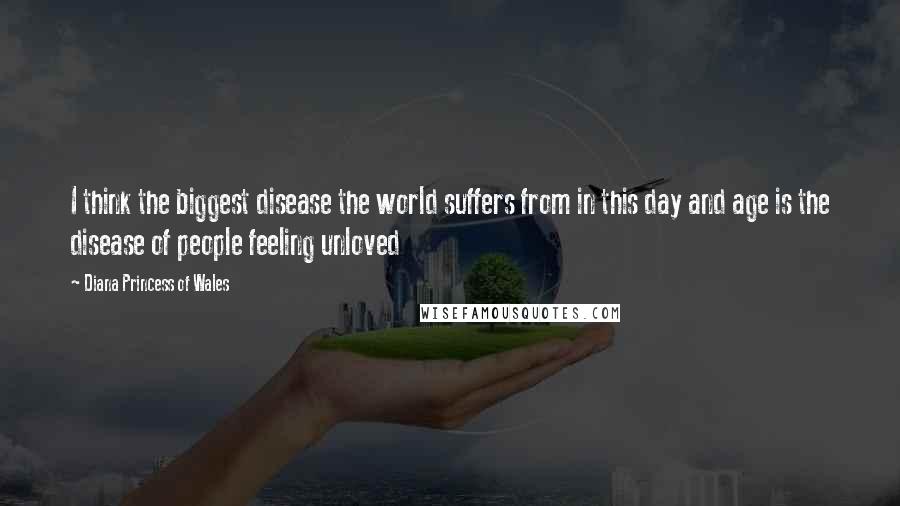 Diana Princess Of Wales Quotes: I think the biggest disease the world suffers from in this day and age is the disease of people feeling unloved