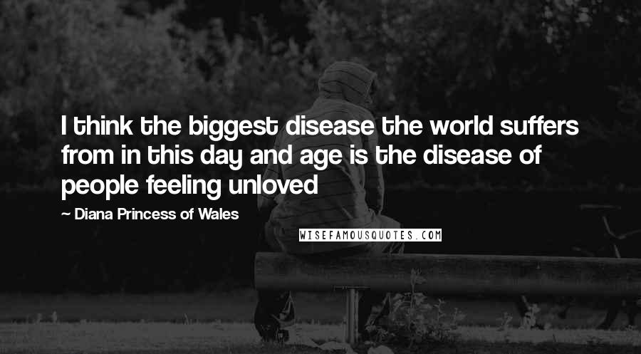 Diana Princess Of Wales Quotes: I think the biggest disease the world suffers from in this day and age is the disease of people feeling unloved