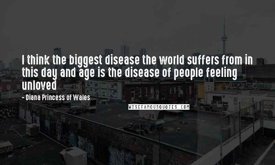 Diana Princess Of Wales Quotes: I think the biggest disease the world suffers from in this day and age is the disease of people feeling unloved