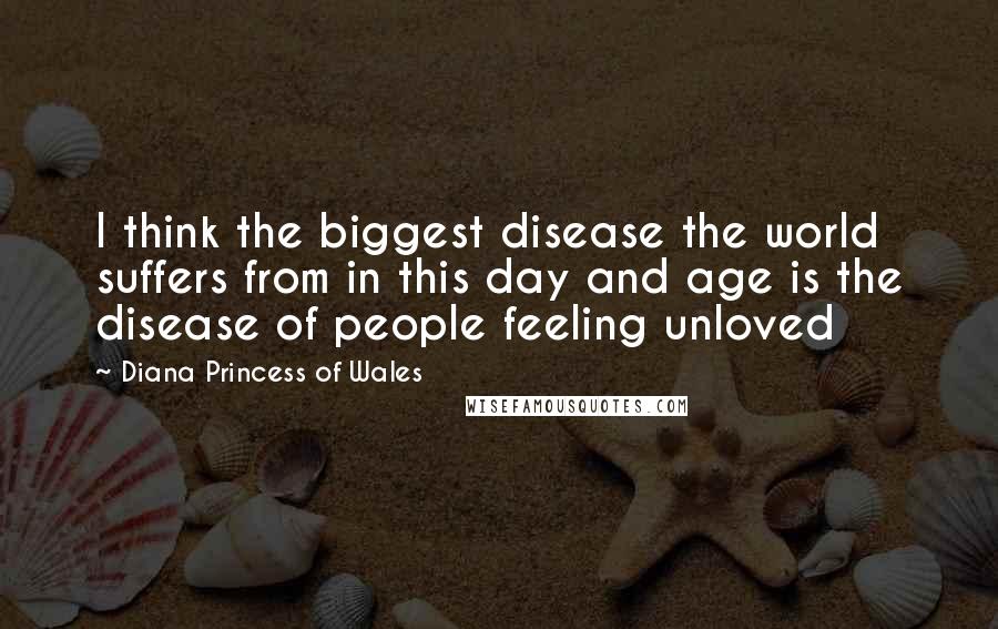 Diana Princess Of Wales Quotes: I think the biggest disease the world suffers from in this day and age is the disease of people feeling unloved