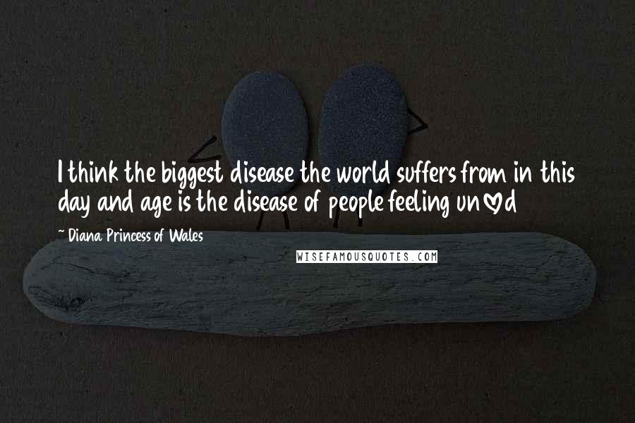 Diana Princess Of Wales Quotes: I think the biggest disease the world suffers from in this day and age is the disease of people feeling unloved