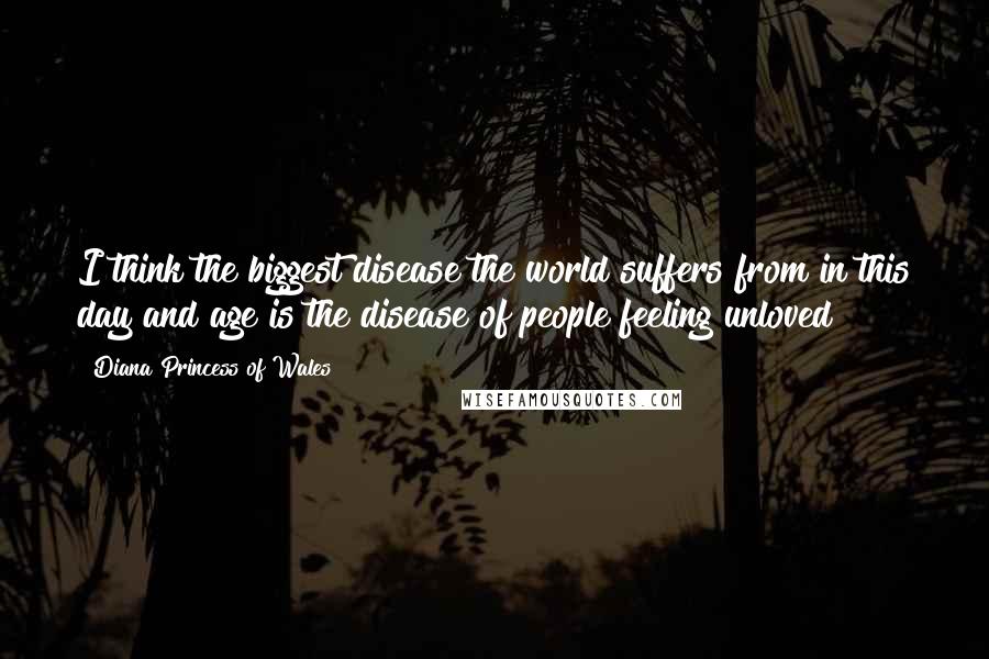 Diana Princess Of Wales Quotes: I think the biggest disease the world suffers from in this day and age is the disease of people feeling unloved