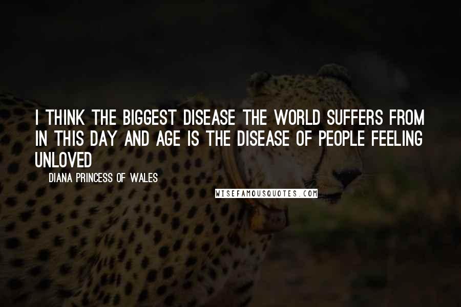 Diana Princess Of Wales Quotes: I think the biggest disease the world suffers from in this day and age is the disease of people feeling unloved