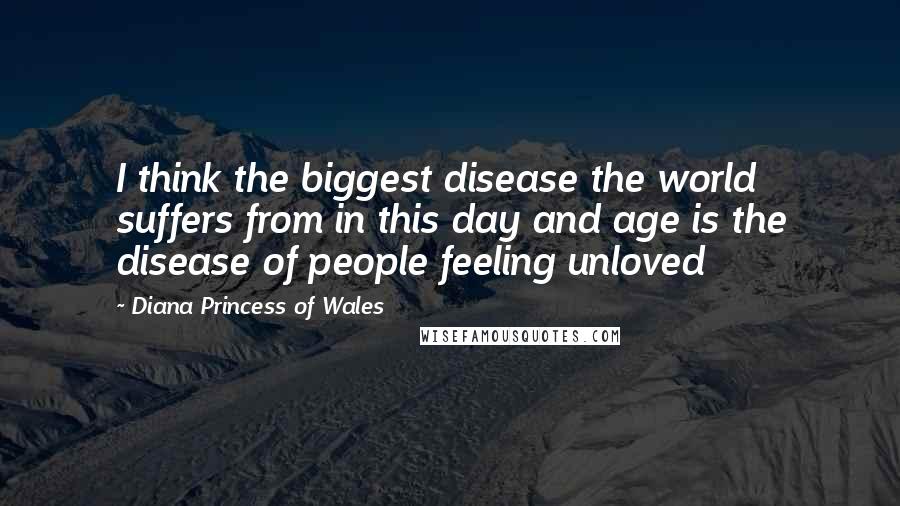 Diana Princess Of Wales Quotes: I think the biggest disease the world suffers from in this day and age is the disease of people feeling unloved