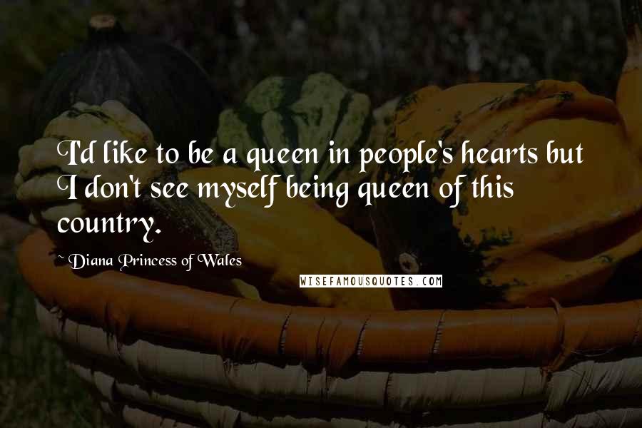 Diana Princess Of Wales Quotes: I'd like to be a queen in people's hearts but I don't see myself being queen of this country.