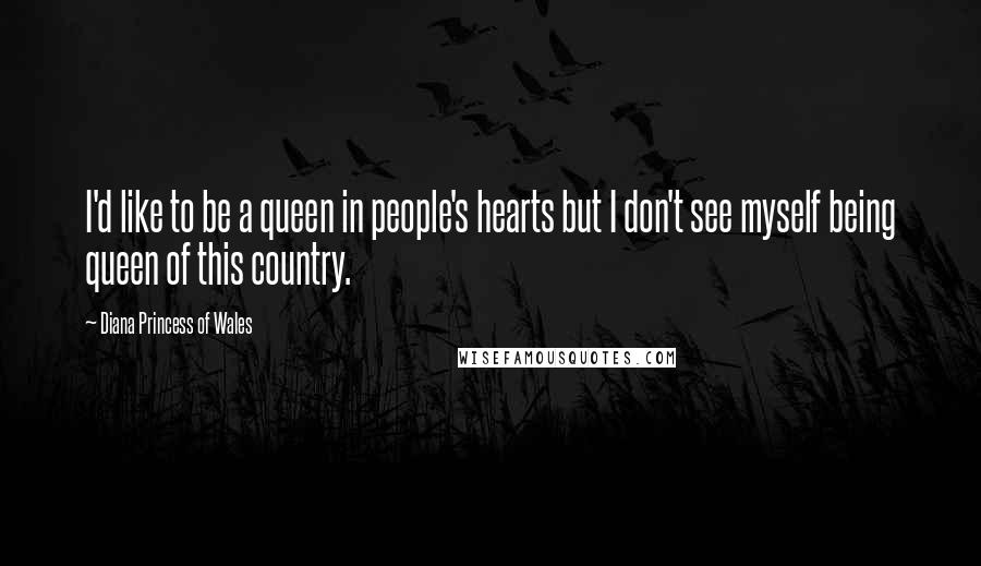 Diana Princess Of Wales Quotes: I'd like to be a queen in people's hearts but I don't see myself being queen of this country.