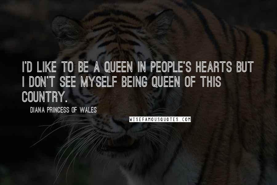 Diana Princess Of Wales Quotes: I'd like to be a queen in people's hearts but I don't see myself being queen of this country.