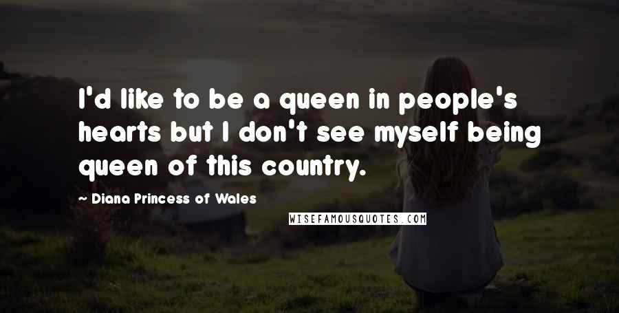 Diana Princess Of Wales Quotes: I'd like to be a queen in people's hearts but I don't see myself being queen of this country.