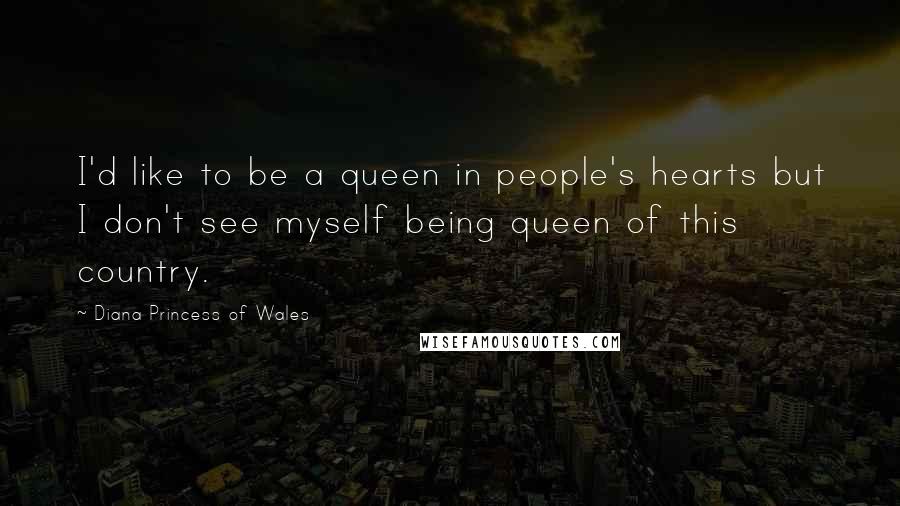 Diana Princess Of Wales Quotes: I'd like to be a queen in people's hearts but I don't see myself being queen of this country.