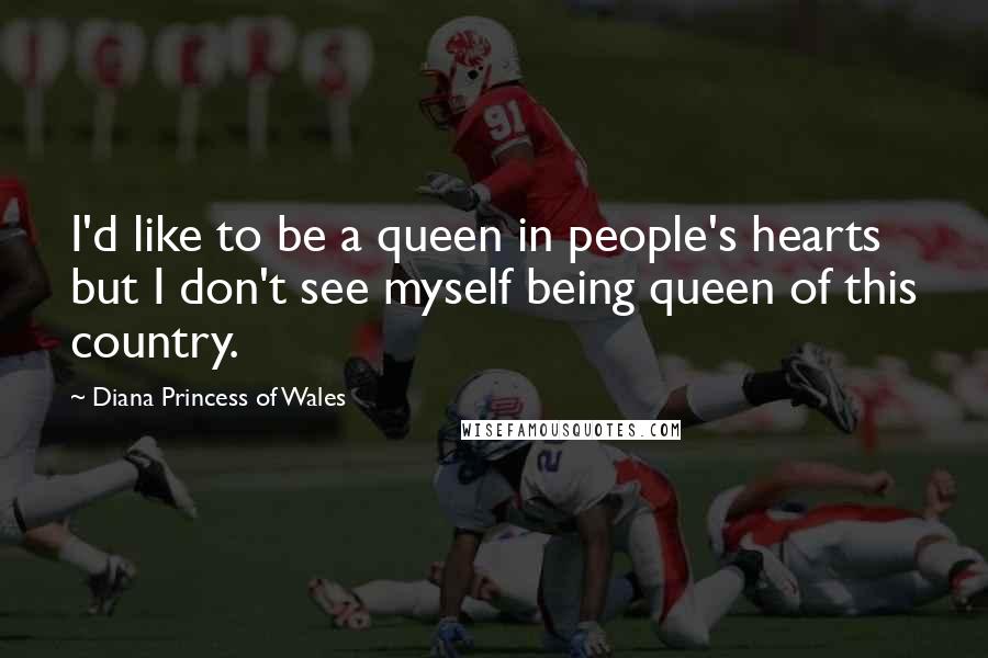 Diana Princess Of Wales Quotes: I'd like to be a queen in people's hearts but I don't see myself being queen of this country.