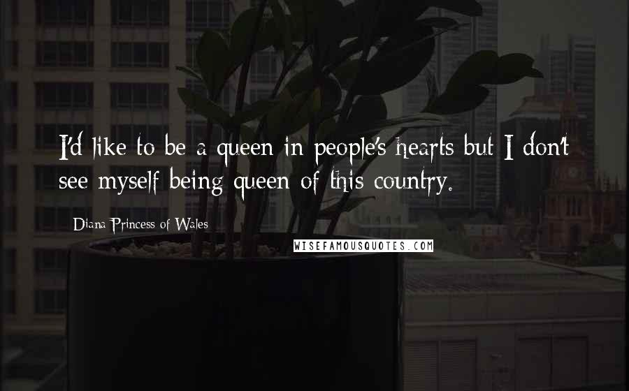 Diana Princess Of Wales Quotes: I'd like to be a queen in people's hearts but I don't see myself being queen of this country.