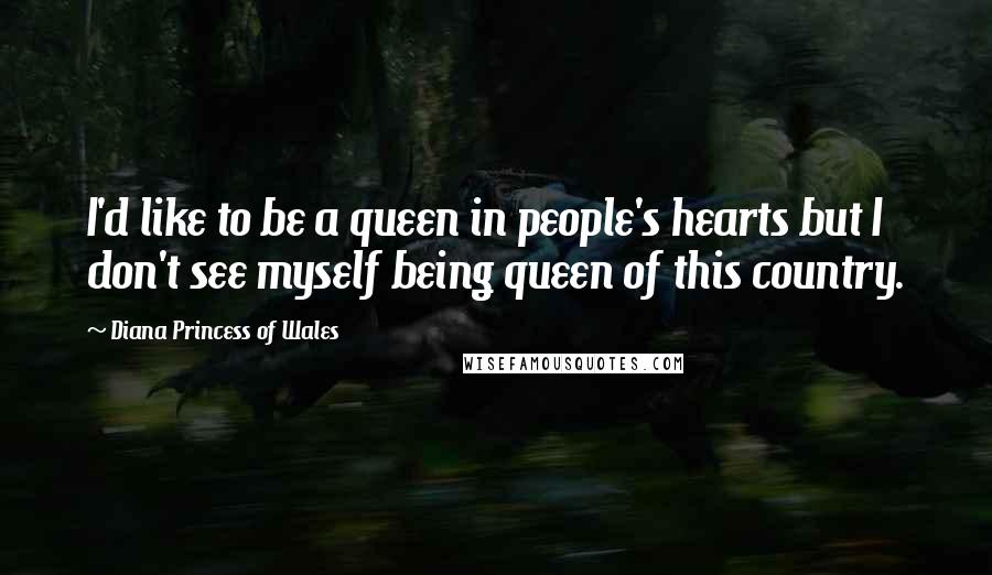 Diana Princess Of Wales Quotes: I'd like to be a queen in people's hearts but I don't see myself being queen of this country.