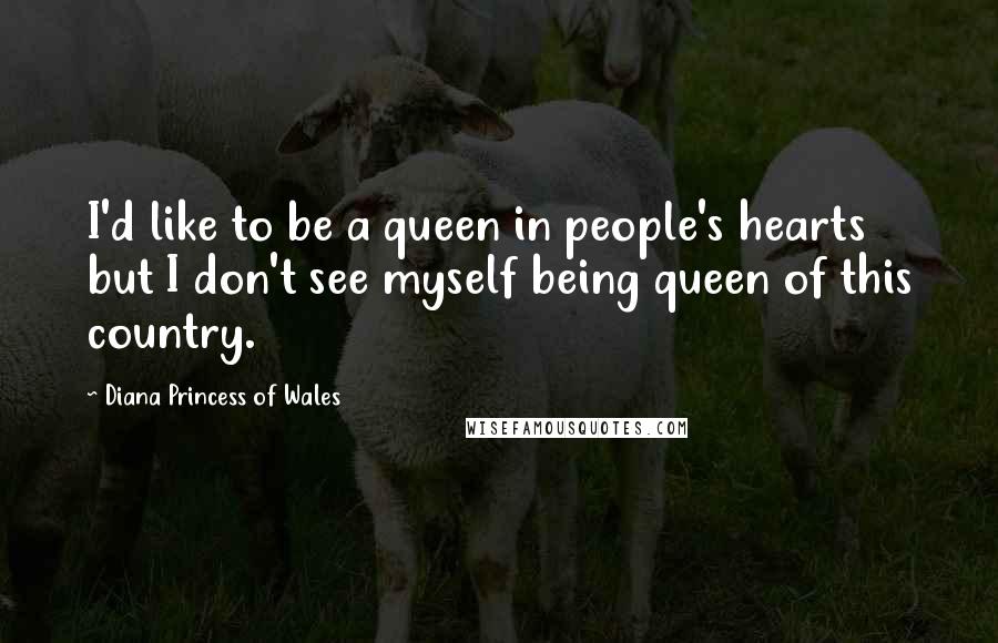 Diana Princess Of Wales Quotes: I'd like to be a queen in people's hearts but I don't see myself being queen of this country.