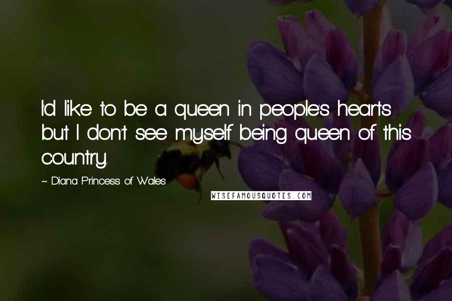 Diana Princess Of Wales Quotes: I'd like to be a queen in people's hearts but I don't see myself being queen of this country.