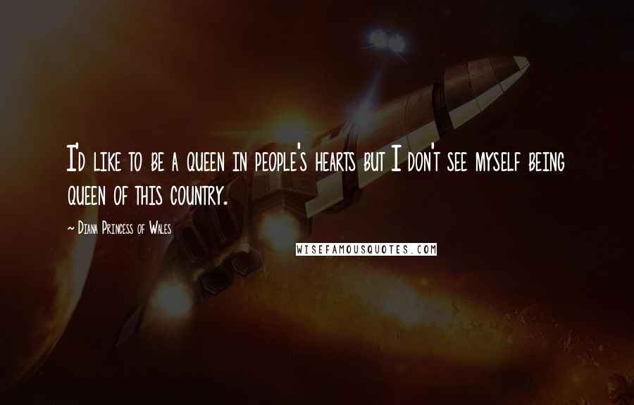 Diana Princess Of Wales Quotes: I'd like to be a queen in people's hearts but I don't see myself being queen of this country.