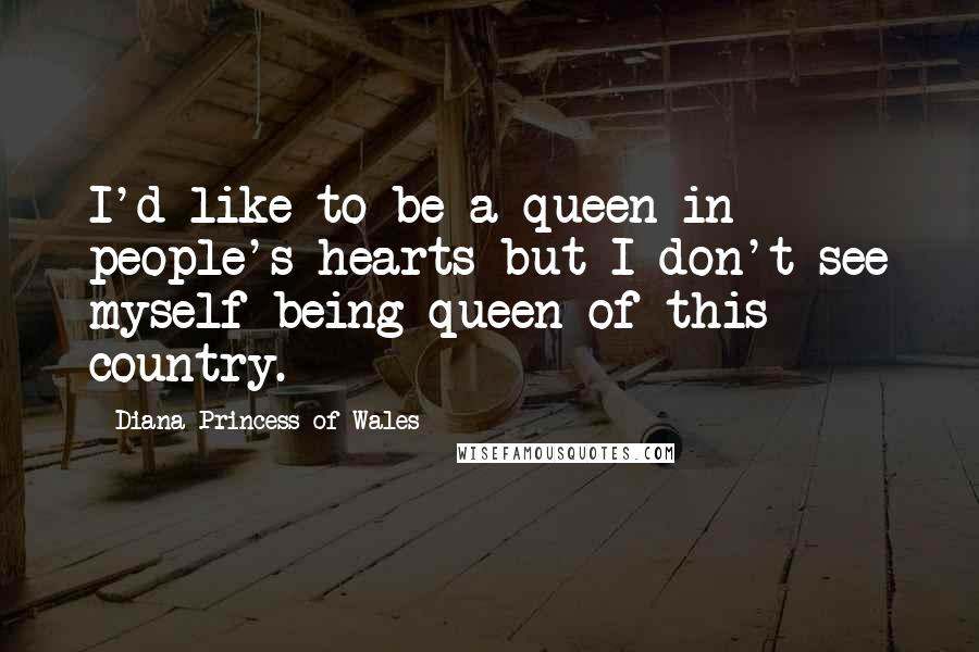 Diana Princess Of Wales Quotes: I'd like to be a queen in people's hearts but I don't see myself being queen of this country.