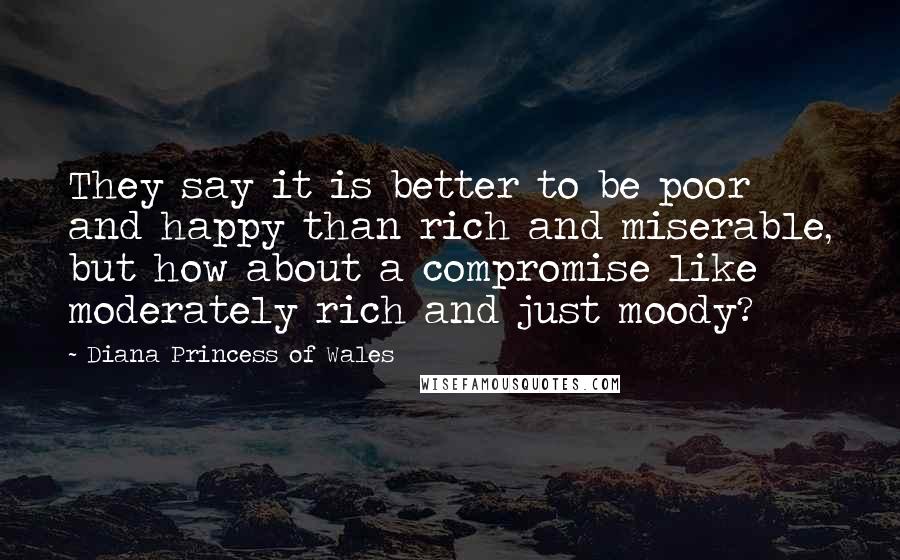 Diana Princess Of Wales Quotes: They say it is better to be poor and happy than rich and miserable, but how about a compromise like moderately rich and just moody?