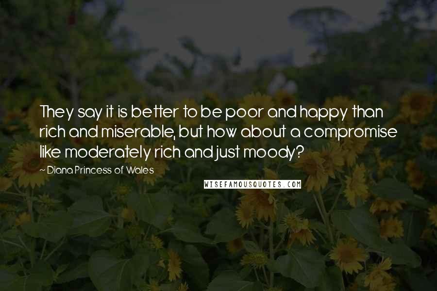 Diana Princess Of Wales Quotes: They say it is better to be poor and happy than rich and miserable, but how about a compromise like moderately rich and just moody?