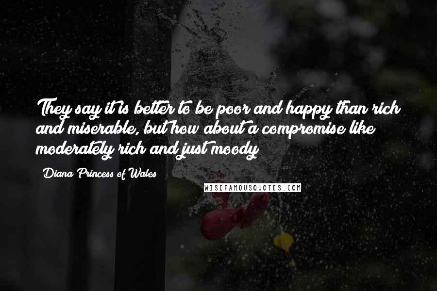 Diana Princess Of Wales Quotes: They say it is better to be poor and happy than rich and miserable, but how about a compromise like moderately rich and just moody?