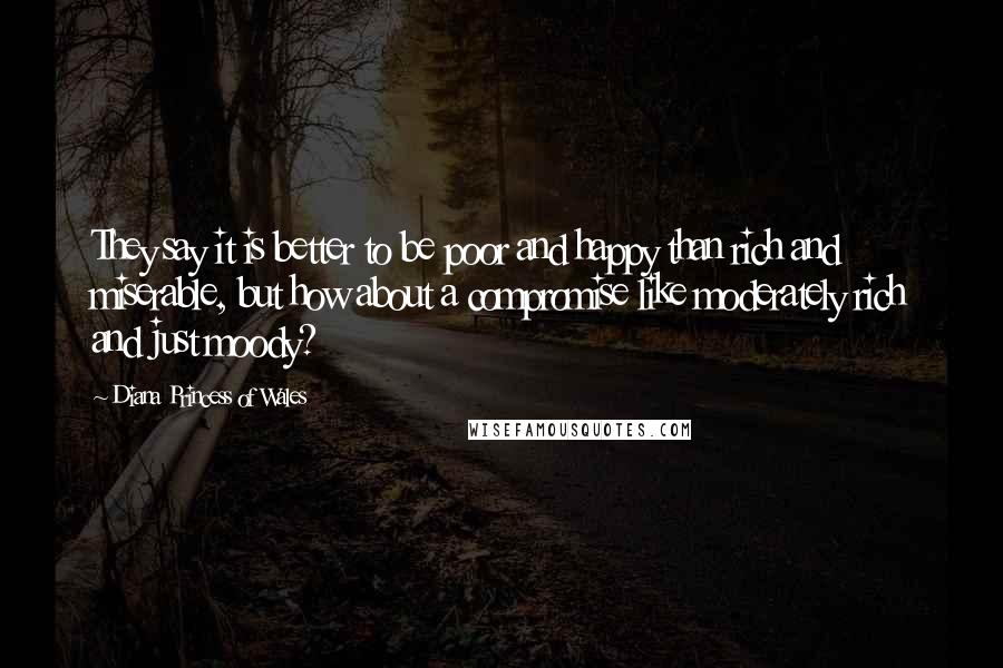 Diana Princess Of Wales Quotes: They say it is better to be poor and happy than rich and miserable, but how about a compromise like moderately rich and just moody?