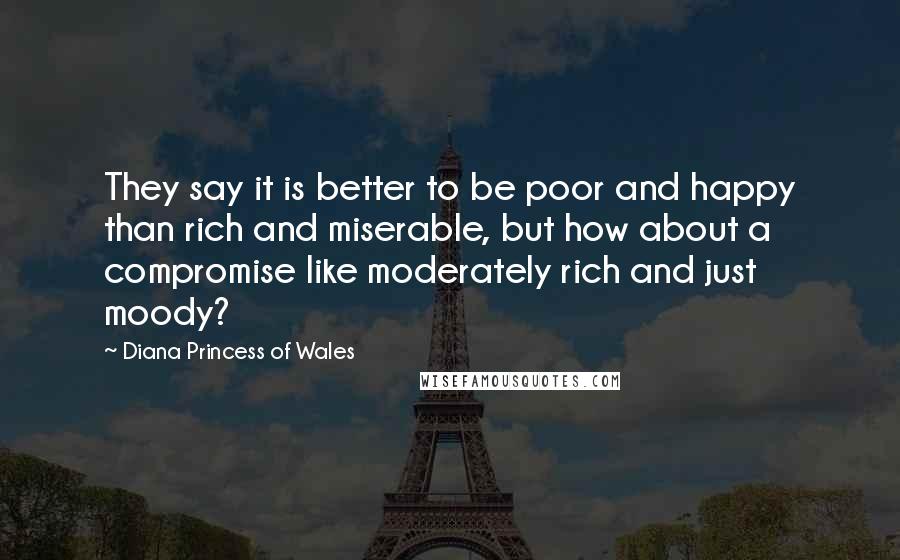 Diana Princess Of Wales Quotes: They say it is better to be poor and happy than rich and miserable, but how about a compromise like moderately rich and just moody?