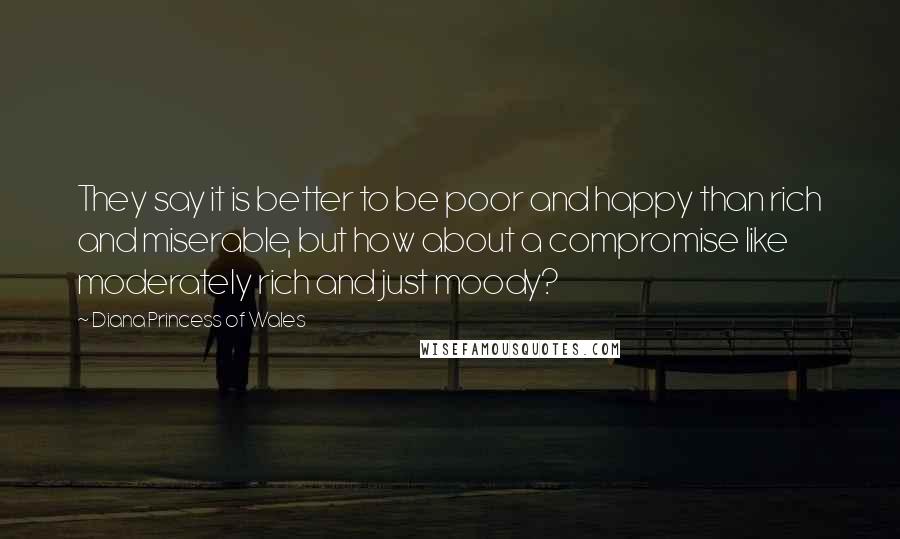 Diana Princess Of Wales Quotes: They say it is better to be poor and happy than rich and miserable, but how about a compromise like moderately rich and just moody?