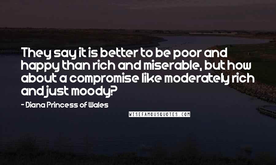 Diana Princess Of Wales Quotes: They say it is better to be poor and happy than rich and miserable, but how about a compromise like moderately rich and just moody?