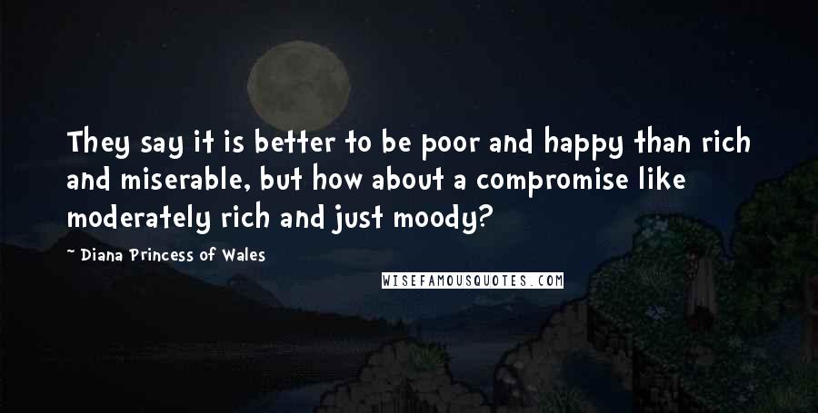 Diana Princess Of Wales Quotes: They say it is better to be poor and happy than rich and miserable, but how about a compromise like moderately rich and just moody?