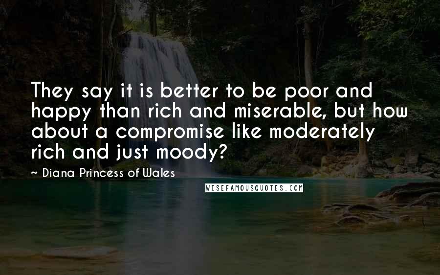 Diana Princess Of Wales Quotes: They say it is better to be poor and happy than rich and miserable, but how about a compromise like moderately rich and just moody?