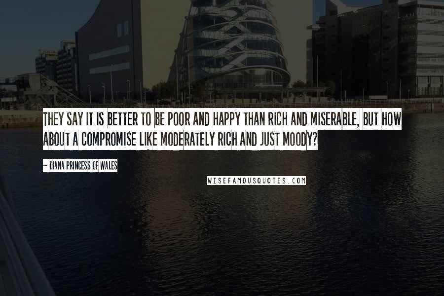 Diana Princess Of Wales Quotes: They say it is better to be poor and happy than rich and miserable, but how about a compromise like moderately rich and just moody?