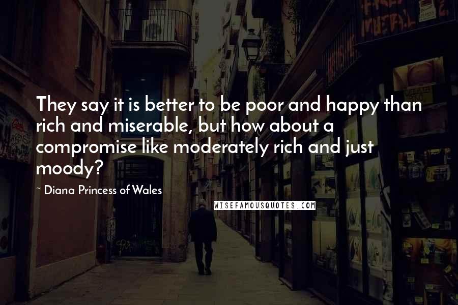Diana Princess Of Wales Quotes: They say it is better to be poor and happy than rich and miserable, but how about a compromise like moderately rich and just moody?