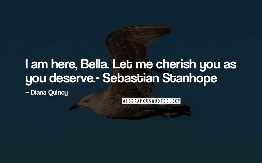 Diana Quincy Quotes: I am here, Bella. Let me cherish you as you deserve.- Sebastian Stanhope