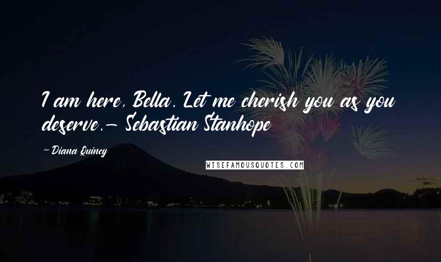 Diana Quincy Quotes: I am here, Bella. Let me cherish you as you deserve.- Sebastian Stanhope