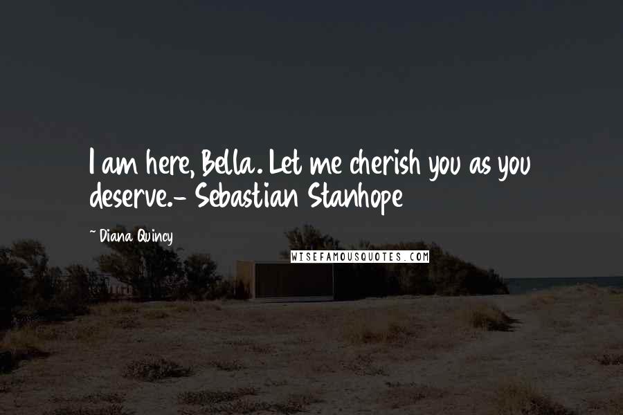 Diana Quincy Quotes: I am here, Bella. Let me cherish you as you deserve.- Sebastian Stanhope