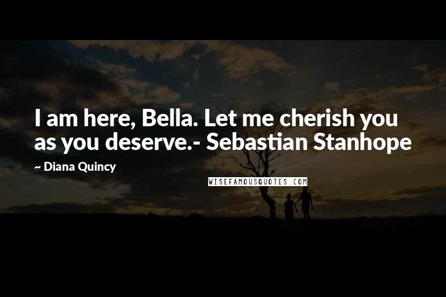 Diana Quincy Quotes: I am here, Bella. Let me cherish you as you deserve.- Sebastian Stanhope